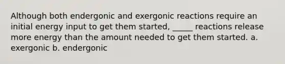 Although both endergonic and exergonic reactions require an initial energy input to get them started, _____ reactions release more energy than the amount needed to get them started. a. exergonic b. endergonic