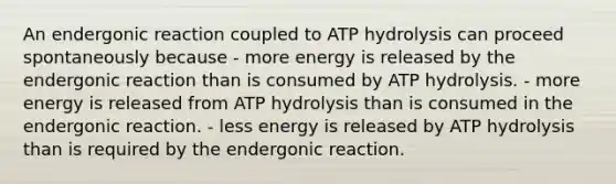 An endergonic reaction coupled to ATP hydrolysis can proceed spontaneously because - more energy is released by the endergonic reaction than is consumed by ATP hydrolysis. - more energy is released from ATP hydrolysis than is consumed in the endergonic reaction. - less energy is released by ATP hydrolysis than is required by the endergonic reaction.