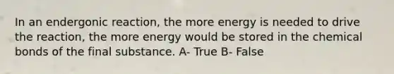 In an endergonic reaction, the more energy is needed to drive the reaction, the more energy would be stored in the chemical bonds of the final substance. A- True B- False