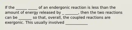 If the ______ _____ of an endergonic reaction is less than the amount of energy released by _ _______, then the two reactions can be _______ so that, overall, the coupled reactions are exergonic. This usually involved ____________