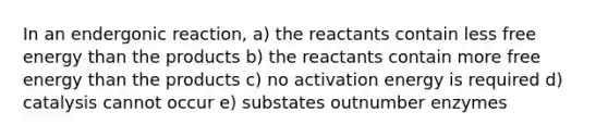 In an endergonic reaction, a) the reactants contain less free energy than the products b) the reactants contain more free energy than the products c) no activation energy is required d) catalysis cannot occur e) substates outnumber enzymes