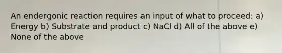 An endergonic reaction requires an input of what to proceed: a) Energy b) Substrate and product c) NaCl d) All of the above e) None of the above