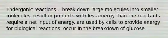 Endergonic reactions... break down large molecules into smaller molecules. result in products with less energy than the reactants. require a net input of energy. are used by cells to provide energy for biological reactions. occur in the breakdown of glucose.