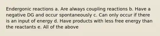 Endergonic reactions a. Are always coupling reactions b. Have a negative DG and occur spontaneously c. Can only occur if there is an input of energy d. Have products with less free energy than the reactants e. All of the above