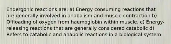 Endergonic reactions are: a) Energy-consuming reactions that are generally involved in anabolism and muscle contraction b) Offloading of oxygen from haemoglobin within muscle. c) Energy-releasing reactions that are generally considered catabolic d) Refers to catabolic and anabolic reactions in a biological system