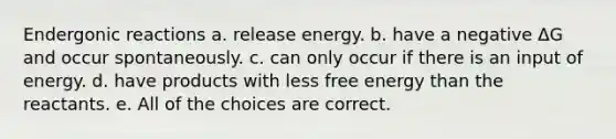 Endergonic reactions a. release energy. b. have a negative ΔG and occur spontaneously. c. can only occur if there is an input of energy. d. have products with less free energy than the reactants. e. All of the choices are correct.