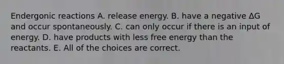 Endergonic reactions A. release energy. B. have a negative ∆G and occur spontaneously. C. can only occur if there is an input of energy. D. have products with less free energy than the reactants. E. All of the choices are correct.