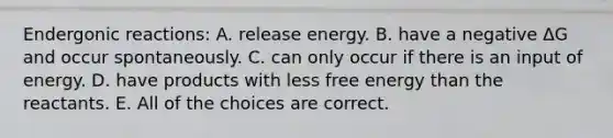 Endergonic reactions: A. release energy. B. have a negative ΔG and occur spontaneously. C. can only occur if there is an input of energy. D. have products with less free energy than the reactants. E. All of the choices are correct.