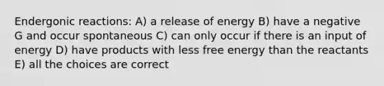 Endergonic reactions: A) a release of energy B) have a negative G and occur spontaneous C) can only occur if there is an input of energy D) have products with less free energy than the reactants E) all the choices are correct