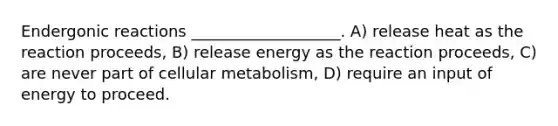 Endergonic reactions ___________________. A) release heat as the reaction proceeds, B) release energy as the reaction proceeds, C) are never part of cellular metabolism, D) require an input of energy to proceed.