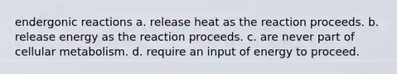 endergonic reactions a. release heat as the reaction proceeds. b. release energy as the reaction proceeds. c. are never part of cellular metabolism. d. require an input of energy to proceed.