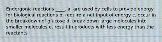 Endergonic reactions ____. a. are used by cells to provide energy for biological reactions b. require a net input of energy c. occur in the breakdown of glucose d. break down large molecules into smaller molecules e. result in products with less energy than the reactants