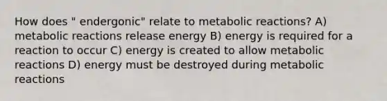 How does " endergonic" relate to metabolic reactions? A) metabolic reactions release energy B) energy is required for a reaction to occur C) energy is created to allow metabolic reactions D) energy must be destroyed during metabolic reactions