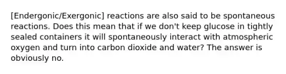 [Endergonic/Exergonic] reactions are also said to be spontaneous reactions. Does this mean that if we don't keep glucose in tightly sealed containers it will spontaneously interact with atmospheric oxygen and turn into carbon dioxide and water? The answer is obviously no.