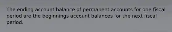 The ending account balance of permanent accounts for one fiscal period are the beginnings account balances for the next fiscal period.