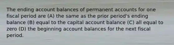 The ending account balances of permanent accounts for one fiscal period are (A) the same as the prior period's ending balance (B) equal to the capital account balance (C) all equal to zero (D) the beginning account balances for the next fiscal period.