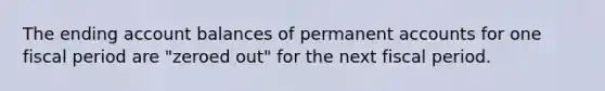 The ending account balances of permanent accounts for one fiscal period are "zeroed out" for the next fiscal period.