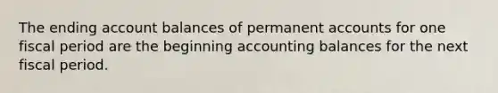 The ending account balances of permanent accounts for one fiscal period are the beginning accounting balances for the next fiscal period.