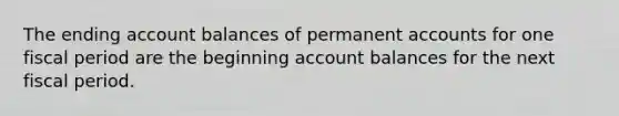 The ending account balances of permanent accounts for one fiscal period are the beginning account balances for the next fiscal period.