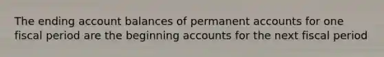 The ending account balances of permanent accounts for one fiscal period are the beginning accounts for the next fiscal period