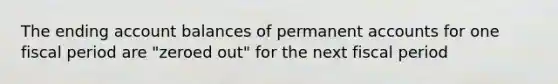 The ending account balances of permanent accounts for one fiscal period are "zeroed out" for the next fiscal period