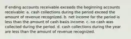 If ending accounts receivable exceeds the beginning accounts receivable: a. cash collections during the period exceed the amount of revenue recognized. b. net income for the period is less than the amount of cash basis income. c. no cash was collected during the period. d. cash collections during the year are less than the amount of revenue recognized.