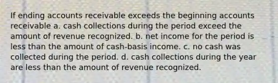 If ending accounts receivable exceeds the beginning accounts receivable a. cash collections during the period exceed the amount of revenue recognized. b. net income for the period is less than the amount of cash-basis income. c. no cash was collected during the period. d. cash collections during the year are less than the amount of revenue recognized.