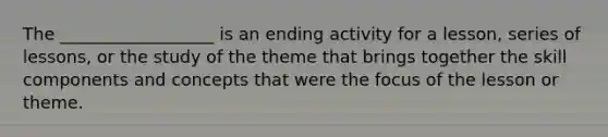 The __________________ is an ending activity for a lesson, series of lessons, or the study of the theme that brings together the skill components and concepts that were the focus of the lesson or theme.