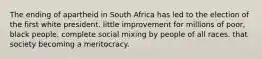 The ending of apartheid in South Africa has led to the election of the first white president. little improvement for millions of poor, black people. complete social mixing by people of all races. that society becoming a meritocracy.