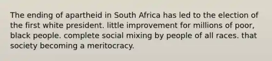 The ending of apartheid in South Africa has led to the election of the first white president. little improvement for millions of poor, black people. complete social mixing by people of all races. that society becoming a meritocracy.