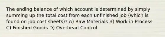 The ending balance of which account is determined by simply summing up the total cost from each unfinished job (which is found on job cost sheets)? A) Raw Materials B) Work in Process C) Finished Goods D) Overhead Control