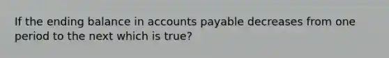 If the ending balance in accounts payable decreases from one period to the next which is true?