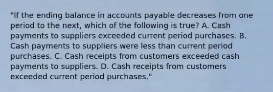 "If the ending balance in <a href='https://www.questionai.com/knowledge/kWc3IVgYEK-accounts-payable' class='anchor-knowledge'>accounts payable</a> decreases from one period to the next, which of the following is true? A. Cash payments to suppliers exceeded current period purchases. B. Cash payments to suppliers were <a href='https://www.questionai.com/knowledge/k7BtlYpAMX-less-than' class='anchor-knowledge'>less than</a> current period purchases. C. Cash receipts from customers exceeded cash payments to suppliers. D. Cash receipts from customers exceeded current period purchases."