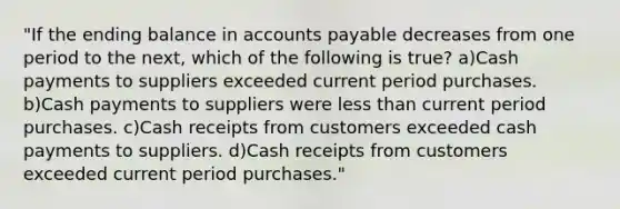 "If the ending balance in accounts payable decreases from one period to the next, which of the following is true? a)Cash payments to suppliers exceeded current period purchases. b)Cash payments to suppliers were less than current period purchases. c)Cash receipts from customers exceeded cash payments to suppliers. d)Cash receipts from customers exceeded current period purchases."