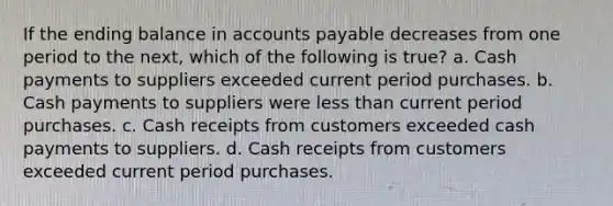 If the ending balance in <a href='https://www.questionai.com/knowledge/kWc3IVgYEK-accounts-payable' class='anchor-knowledge'>accounts payable</a> decreases from one period to the next, which of the following is true? a. Cash payments to suppliers exceeded current period purchases. b. Cash payments to suppliers were <a href='https://www.questionai.com/knowledge/k7BtlYpAMX-less-than' class='anchor-knowledge'>less than</a> current period purchases. c. Cash receipts from customers exceeded cash payments to suppliers. d. Cash receipts from customers exceeded current period purchases.