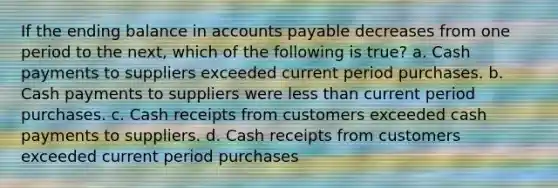 If the ending balance in accounts payable decreases from one period to the next, which of the following is true? a. Cash payments to suppliers exceeded current period purchases. b. Cash payments to suppliers were less than current period purchases. c. Cash receipts from customers exceeded cash payments to suppliers. d. Cash receipts from customers exceeded current period purchases