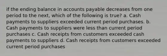 if the ending balance in accounts payable decreases from one period to the next, which of the following is true? a. Cash payments to suppliers exceeded current period purchases. b. Cash payments to suppliers were less than current period purchases c. Cash receipts from customers exceeded cash payments to suppliers d. Cash receipts from customers exceeded current period purchases