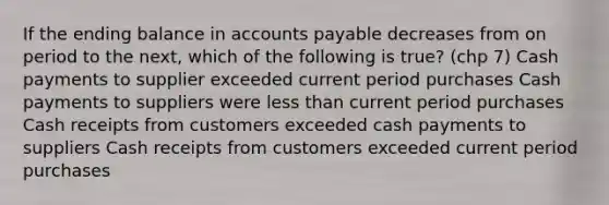 If the ending balance in accounts payable decreases from on period to the next, which of the following is true? (chp 7) Cash payments to supplier exceeded current period purchases Cash payments to suppliers were less than current period purchases Cash receipts from customers exceeded cash payments to suppliers Cash receipts from customers exceeded current period purchases