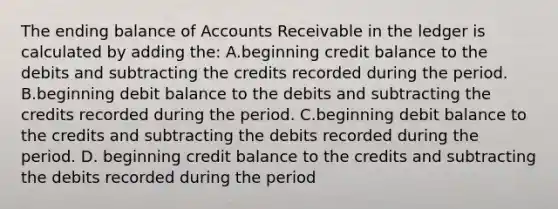 The ending balance of Accounts Receivable in the ledger is calculated by adding the: A.beginning credit balance to the debits and subtracting the credits recorded during the period. B.beginning debit balance to the debits and subtracting the credits recorded during the period. C.beginning debit balance to the credits and subtracting the debits recorded during the period. D. beginning credit balance to the credits and subtracting the debits recorded during the period