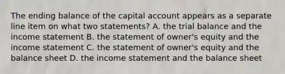 The ending balance of the capital account appears as a separate line item on what two statements? A. <a href='https://www.questionai.com/knowledge/kroPuglSOF-the-trial-balance' class='anchor-knowledge'>the trial balance</a> and the <a href='https://www.questionai.com/knowledge/kCPMsnOwdm-income-statement' class='anchor-knowledge'>income statement</a> B. the statement of owner's equity and the income statement C. the statement of owner's equity and the balance sheet D. the income statement and the balance sheet