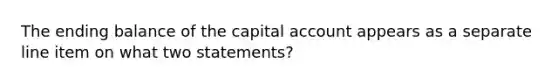 The ending balance of the capital account appears as a separate line item on what two statements?