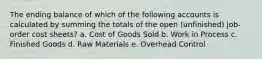 The ending balance of which of the following accounts is calculated by summing the totals of the open (unfinished) job-order cost sheets? a. Cost of Goods Sold b. Work in Process c. Finished Goods d. Raw Materials e. Overhead Control