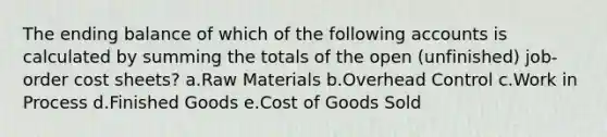 The ending balance of which of the following accounts is calculated by summing the totals of the open (unfinished) job-order cost sheets? a.Raw Materials b.Overhead Control c.Work in Process d.Finished Goods e.Cost of Goods Sold