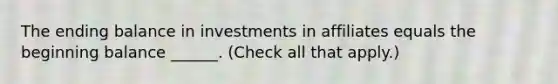 The ending balance in investments in affiliates equals the beginning balance ______. (Check all that apply.)