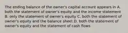 The ending balance of the owner's capital account appears in A. both the statement of owner's equity and the income statement B. only the statement of owner's equity C. both the statement of owner's equity and the balance sheet D. both the statement of owner's equity and the statement of cash flows