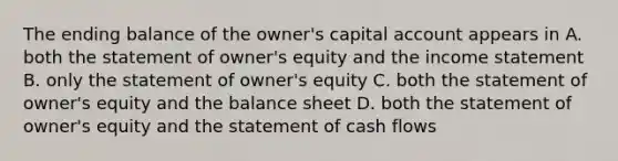 The ending balance of the owner's capital account appears in A. both the statement of owner's equity and the income statement B. only the statement of owner's equity C. both the statement of owner's equity and the balance sheet D. both the statement of owner's equity and the statement of cash flows