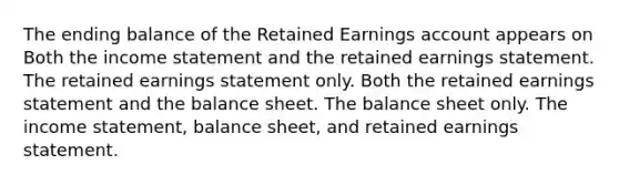 The ending balance of the Retained Earnings account appears on Both the income statement and the retained earnings statement. The retained earnings statement only. Both the retained earnings statement and the balance sheet. The balance sheet only. The income statement, balance sheet, and retained earnings statement.