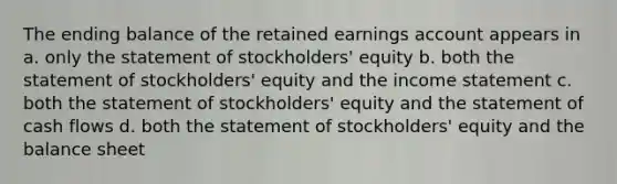 The ending balance of the retained earnings account appears in a. only the statement of stockholders' equity b. both the statement of stockholders' equity and the <a href='https://www.questionai.com/knowledge/kCPMsnOwdm-income-statement' class='anchor-knowledge'>income statement</a> c. both the statement of stockholders' equity and the statement of cash flows d. both the statement of stockholders' equity and the balance sheet