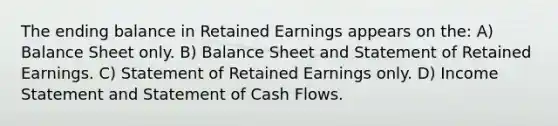 The ending balance in Retained Earnings appears on the: A) Balance Sheet only. B) Balance Sheet and Statement of Retained Earnings. C) Statement of Retained Earnings only. D) <a href='https://www.questionai.com/knowledge/kCPMsnOwdm-income-statement' class='anchor-knowledge'>income statement</a> and Statement of Cash Flows.