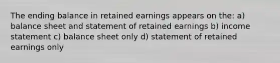 The ending balance in retained earnings appears on the: a) balance sheet and statement of retained earnings b) income statement c) balance sheet only d) statement of retained earnings only